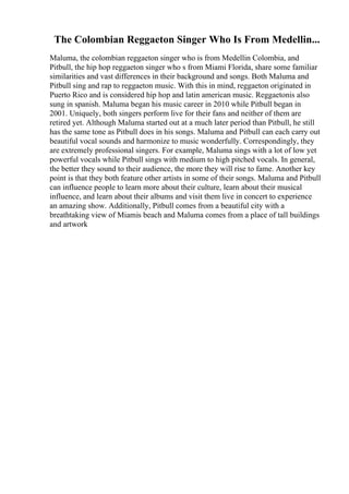 The Colombian Reggaeton Singer Who Is From Medellin...
Maluma, the colombian reggaeton singer who is from Medellin Colombia, and
Pitbull, the hip hop reggaeton singer who s from Miami Florida, share some familiar
similarities and vast differences in their background and songs. Both Maluma and
Pitbull sing and rap to reggaeton music. With this in mind, reggaeton originated in
Puerto Rico and is considered hip hop and latin american music. Reggaetonis also
sung in spanish. Maluma began his music career in 2010 while Pitbull began in
2001. Uniquely, both singers perform live for their fans and neither of them are
retired yet. Although Maluma started out at a much later period than Pitbull, he still
has the same tone as Pitbull does in his songs. Maluma and Pitbull can each carry out
beautiful vocal sounds and harmonize to music wonderfully. Correspondingly, they
are extremely professional singers. For example, Maluma sings with a lot of low yet
powerful vocals while Pitbull sings with medium to high pitched vocals. In general,
the better they sound to their audience, the more they will rise to fame. Another key
point is that they both feature other artists in some of their songs. Maluma and Pitbull
can influence people to learn more about their culture, learn about their musical
influence, and learn about their albums and visit them live in concert to experience
an amazing show. Additionally, Pitbull comes from a beautiful city with a
breathtaking view of Miamis beach and Maluma comes from a place of tall buildings
and artwork
 