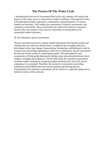 The Process Of The Water Cycle
I. Introduction/Overview of Assessment Plan In this unit, students will explore the
process of the water cycle as connected to weather conditions. These processes they
will understand include evaporation, condensation, and participation. To ensure
students are learning, I will conduct pre assessments, formative assessments, and
summative assessments. These assessments are valid to the objectives and goals
because they can measure to the extent to which they are being achieved as
measurable student outcomes.
III. Pre Summative (post) Assessments
The pre assessment activities evaluate student learning by allowing the teacher and
students discover what they already know. In addition they recognize that prior
knowledge so they may engage in questioning, formulating, and thinking in order to
construct new knowledge appropriate to their level. Furthermore, the pre assessments
for this unit will be scored as a participation grade. This participation in pre
assessments will help guide planning by helping make instructional decisions about
student s strengths and weaknesses. On the other hand, the summative assessment
evaluates student learning by comparing student learning at the end of the unit by
comparing it to a standard. Therefore, the summative assessment is providing
information and feedback that sums up the teaching and learning process.
Consequently, the summative assessment will be scored as a major/test grade and no
further revisions will be allowed.
 