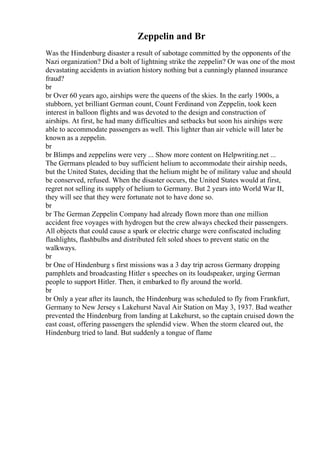 Zeppelin and Br
Was the Hindenburg disaster a result of sabotage committed by the opponents of the
Nazi organization? Did a bolt of lightning strike the zeppelin? Or was one of the most
devastating accidents in aviation history nothing but a cunningly planned insurance
fraud?
br
br Over 60 years ago, airships were the queens of the skies. In the early 1900s, a
stubborn, yet brilliant German count, Count Ferdinand von Zeppelin, took keen
interest in balloon flights and was devoted to the design and construction of
airships. At first, he had many difficulties and setbacks but soon his airships were
able to accommodate passengers as well. This lighter than air vehicle will later be
known as a zeppelin.
br
br Blimps and zeppelins were very ... Show more content on Helpwriting.net ...
The Germans pleaded to buy sufficient helium to accommodate their airship needs,
but the United States, deciding that the helium might be of military value and should
be conserved, refused. When the disaster occurs, the United States would at first,
regret not selling its supply of helium to Germany. But 2 years into World War II,
they will see that they were fortunate not to have done so.
br
br The German Zeppelin Company had already flown more than one million
accident free voyages with hydrogen but the crew always checked their passengers.
All objects that could cause a spark or electric charge were confiscated including
flashlights, flashbulbs and distributed felt soled shoes to prevent static on the
walkways.
br
br One of Hindenburg s first missions was a 3 day trip across Germany dropping
pamphlets and broadcasting Hitler s speeches on its loudspeaker, urging German
people to support Hitler. Then, it embarked to fly around the world.
br
br Only a year after its launch, the Hindenburg was scheduled to fly from Frankfurt,
Germany to New Jersey s Lakehurst Naval Air Station on May 3, 1937. Bad weather
prevented the Hindenburg from landing at Lakehurst, so the captain cruised down the
east coast, offering passengers the splendid view. When the storm cleared out, the
Hindenburg tried to land. But suddenly a tongue of flame
 