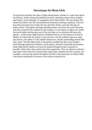 Stereotypes In Mean Girls
Everyone has had their fair share of high school drama; whether it s rude stares down
the hallway, distant whispering behind your back, spreading rumors about students
and faculty, social sabotage, or segregated school lunch tables. The teen drama film
Mean Girls delves into the sociocultural environment of teenage academia. This two
hour film documents how Cady, the new girl from Africa, starts her first day of
public school. Throughout her high schooladventures she learns the social hierarchy
and rules created by the students for the students. As she begins to adjust, she climbs
the social ladder and becomes one of the cool kids, or as everyone calls them, the
plastics . In the article, High School Confidential Notes on Teen Movies, by David
Denby, he claims that the enemy in teen movies is not the authority figure as many
may believe, but rather it is the students themselves, and the surrounding climate that
they create. The film Mean Girls is the perfect example that show cases Denby s
claim through superiority mindsets, social cliques, and lack of parental involvement.
Some high school students are reserved and get through the day as quickly as
possible, while others take control and claim superiority. They see others as inferiors
and make it their mission to intentionally make others students feel like outcasts. For
example, a reoccurring symbol throughout the film is the burn book, an album filled
with rumors and photos of women in the school created by the
 