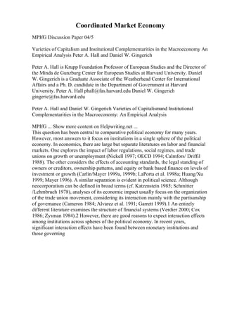 Coordinated Market Economy
MPIfG Discussion Paper 04/5
Varieties of Capitalism and Institutional Complementarities in the Macroeconomy An
Empirical Analysis Peter A. Hall and Daniel W. Gingerich
Peter A. Hall is Krupp Foundation Professor of European Studies and the Director of
the Minda de Gunzburg Center for European Studies at Harvard University. Daniel
W. Gingerich is a Graduate Associate of the Weatherhead Center for International
Affairs and a Ph. D. candidate in the Department of Government at Harvard
University. Peter A. Hall phall@fas.harvard.edu Daniel W. Gingerich
gingeric@fas.harvard.edu
Peter A. Hall and Daniel W. Gingerich Varieties of Capitalismand Institutional
Complementarities in the Macroeconomy: An Empirical Analysis
MPIfG ... Show more content on Helpwriting.net ...
This question has been central to comparative political economy for many years.
However, most answers to it focus on institutions in a single sphere of the political
economy. In economics, there are large but separate literatures on labor and financial
markets. One explores the impact of labor regulations, social regimes, and trade
unions on growth or unemployment (Nickell 1997; OECD 1994; Calmfors/ Driffil
1988). The other considers the effects of accounting standards, the legal standing of
owners or creditors, ownership patterns, and equity or bank based finance on levels of
investment or growth (Carlin/Mayer 1999a, 1999b; LaPorta et al. 1998a; Huang/Xu
1999; Mayer 1996). A similar separation is evident in political science. Although
neocorporatism can be defined in broad terms (cf. Katzenstein 1985; Schmitter
/Lehmbruch 1978), analyses of its economic impact usually focus on the organization
of the trade union movement, considering its interaction mainly with the partisanship
of governance (Cameron 1984; Alvarez et al. 1991; Garrett 1999).1 An entirely
different literature examines the structure of financial systems (Verdier 2000; Cox
1986; Zysman 1984).2 However, there are good reasons to expect interaction effects
among institutions across spheres of the political economy. In recent years,
significant interaction effects have been found between monetary institutions and
those governing
 