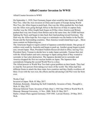 Allied Counter Invasion In WWII
Allied Counter Invasion in WWII
On September 1, 1939, Nazi Germany began what would be later known as World
War Two. After the Axis invasion in China and in parts of Europe during World
War Two, the Allies began to push back. One way the Allies pushed the Axis back
was the Allies were going through Africa to the boot toe of Italy to capture Italy.
Another way the Allies fought back began on D Day when America and Britain
pushed their way into France from Britain and at the same time, the USSR had been
fighting the Nazis and began to take back their land pushing toward Germany. The
final way the Allies kept the Axis reign to a minimum was the battles in the Pacific
Ocean and the Surrounding countries. Then America would island hop to get ... Show
more content on Helpwriting.net ...
The Americans began to regain control of Japanese controlled islands. One group of
soldiers went south by Australia and began to push up. Another group began to push
east, toward Japan. Then, President Franklin Roosevelt died in office, leaving Vice
President Harry Truman to decide how to make Japan surrender. Truman then met
with the Allied leaders and sent a message to Japan asking them if they wanted to
surrender or face utter destruction. The Japanese decided not to surrender and
America dropped the first two nuclear bombs on Japan. The Japanese then
surrendered, bringing the second World War to a close.
The Allied powers in World War Two had a great problem on their hands. They had
to stop the Axis powers from taking over more of the world. The Allies had four
different fronts to attack the three main Axis countries and they finally overthrew all
three. Even with the war over, the effects and the advancing Cold War were far from
over.
Works Cited
Invasion of Japan. Web. 01 May 2017.
Hickman, Kennedy. Attacking the Soft Underbelly: Invasion of Italy. ThoughtCo.
Web. 01 May 2017.
Shmoop Editorial Team. Invasion of Italy (Sep 3, 1943 Sep 1944) in World War II.
Shmoop. Shmoop University, 11 Nov. 2008. Web. 01 May 2017.
Stalin s Attack Plans against Germany 1939 1941. Latvian History. 29 May 2015.
Web.
 