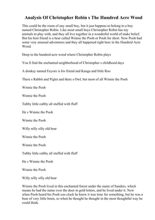 Analysis Of Christopher Robin s The Hundred Acre Wood
This could be the room of any small boy, but it just happens to belong to a boy
named Christopher Robin. Like most small boys Christopher Robin has toy
animals to play with, and they all live together in a wonderful world of make belief.
But his best friend is a bear called Winnie the Pooh or Pooh for short. Now Pooh had
some very unusual adventures and they all happened right here in the Hundred Acre
Wood.
Deep in the hundred acre wood where Christopher Robin plays
You ll find the enchanted neighborhood of Christopher s childhood days
A donkey named Eeyore is his friend and Kanga and little Roo
There s Rabbit and Piglet and there s Owl, but most of all Winnie the Pooh
Winnie the Pooh
Winnie the Pooh
Tubby little cubby all stuffed with fluff
He s Winnie the Pooh
Winnie the Pooh
Willy nilly silly old bear
Winnie the Pooh
Winnie the Pooh
Tubby little cubby all stuffed with fluff
He s Winnie the Pooh
Winnie the Pooh
Willy nilly silly old bear
Winnie the Pooh lived in this enchanted forest under the name of Sanders, which
means he had the name over the door in gold letters, and he lived under it. Now
when Pooh heard his Pooh coo clock he knew it was time for something, but he was a
bear of very little brain, so when he thought he thought in the most thoughtful way he
could think.
 