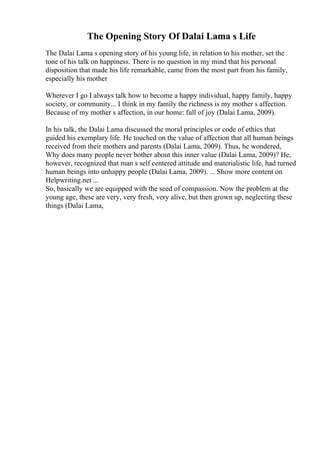 The Opening Story Of Dalai Lama s Life
The Dalai Lama s opening story of his young life, in relation to his mother, set the
tone of his talk on happiness. There is no question in my mind that his personal
disposition that made his life remarkable, came from the most part from his family,
especially his mother
Wherever I go I always talk how to become a happy individual, happy family, happy
society, or community... I think in my family the richness is my mother s affection.
Because of my mother s affection, in our home: full of joy (Dalai Lama, 2009).
In his talk, the Dalai Lama discussed the moral principles or code of ethics that
guided his exemplary life. He touched on the value of affection that all human beings
received from their mothers and parents (Dalai Lama, 2009). Thus, he wondered,
Why does many people never bother about this inner value (Dalai Lama, 2009)? He,
however, recognized that man s self centered attitude and materialistic life, had turned
human beings into unhappy people (Dalai Lama, 2009). ... Show more content on
Helpwriting.net ...
So, basically we are equipped with the seed of compassion. Now the problem at the
young age, these are very, very fresh, very alive, but then grown up, neglecting these
things (Dalai Lama,
 
