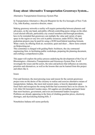 Essay about Alternative Transportation Greenways System...
Alternative Transportation Greenways System Plan
In Transportation Alternative s Bicycle Blueprint for the five boroughs of New York
City, John Kaehny, executive director, states:
Making greenway networks a reality will require partnership between planners and
advocates, on the one hand, and public officials controlling purse strings on the other.
Local elected officials, particularly city council members and borough presidents,
have to be reminded that greenways can multiply the value and variety of open
space in the region at very low cost in public resources; under ISTEA, bike and
pedestrian projects may be paid for using a 20/80 local/federal matching formula.
What s more, by offering fresh air, recreation, quiet and sheer ... Show more content
on Helpwriting.net ...
This committee is charged with guiding Ratio Architects, the city contracted
engineering firm, in facilitating public workshops, preparing the planning document,
and crafting a comprehensive plan.
This paper will explore the policy process underlying the development of the City of
Bloomington s Alternative Transportation and Greenways System Plan. It will
investigate the issues and the actors, the rules and policies that influence an outcome,
priorities and alternatives, as well as the lessons that can be learned from this project
and others like it.
Issues
First and foremost, the most pressing issue and reason for the current greenways
project rests on the desire of the citizenry to realize and exercise alternative means of
transportation. Indiana, like most mid western states, is heavily dependent upon
fossil fuels and recognizes the strong hold that fuel economies have on its citizens. In
Life After Oil Jeremiah Creedon states, Oil supplies are dwindling and much faster
than most business, government, and even environmental leaders recognize.
Problems are already appearing in the form of climbing gasoline prices, electricity
shortages, and skyrocketing heating bills. 3
Nonetheless Indiana still seems perfectly
 
