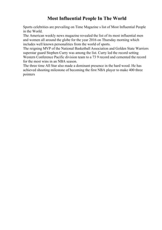 Most Influential People In The World
Sports celebrities are prevailing on Time Magazine s list of Most Influential People
in the World.
The American weekly news magazine revealed the list of its most influential men
and women all around the globe for the year 2016 on Thursday morning which
includes well known personalities from the world of sports.
The reigning MVP of the National Basketball Association and Golden State Warriors
superstar guard Stephen Curry was among the list. Curry led the record setting
Western Conference Pacific division team to a 73 9 record and cemented the record
for the most wins in an NBA season.
The three time All Star also made a dominant presence in the hard wood. He has
achieved shooting milestone of becoming the first NBA player to make 400 three
pointers
 