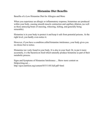 Histamine Diet Benefits
Benefits of a Low Histamine Diet for Allergies and More
When you experience an allergic or inflammatory response, histamines are produced
within your body, causing smooth muscle contraction and capillary dilation, (as well
as those annoying bouts of sneezing, wheezing, itching, and generally being
miserable).
Histamine is in your body to protect it and keep it safe from potential poisons. At the
right level, you hardly even notice it.
However, if you have a condition called histamine intolerance, your body gives you
no choice but to notice.
Histamine isn t only found in your body. It is also in your food. Or, to put it more
accurately, it s the bacteria on food which naturally produce histamine as part of their
metabolic process.
Signs and Symptoms of Histamine Intolerance ... Show more content on
Helpwriting.net ...
http://ajcn.nutrition.org/content/85/5/1185.full.pdf+html
 