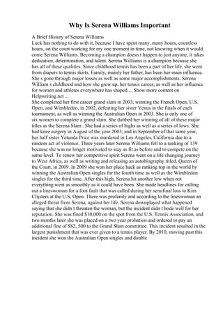 Why Is Serena Williams Important
A Brief History of Serena Williams
Luck has nothing to do with it, because I have spent many, many hours, countless
hours, on the court working for my one moment in time, not knowing when it would
come Serena Williams. Becoming a champion doesn t happen to just anyone, it takes
dedication, determination, and talent. Serena Williams is a champion because she
has all of these qualities. Since childhood tennis has been a part of her life, she went
from diapers to tennis skirts. Family, mainly her father, has been her main influence.
She s gone through major losses as well as some major accomplishments. Serena
William s childhood and how she grew up, her tennis career, as well as her influence
for women and athletes everywhere has shaped ... Show more content on
Helpwriting.net ...
She completed her first career grand slam in 2003, winning the French Open, U.S.
Open, and Wimbledon, in 2002, defeating her sister Venus in the finals of each
tournament, as well as winning the Australian Open in 2003. She is only one of
six women to complete a grand slam. She dubbed her winning of all of these major
titles as the Serena Slam . She had a series of highs as well as a series of lows. She
had knee surgery in August of the year 2003, and in September of that same year,
her half sister Yetunda Price was murdered in Los Angeles, California due to a
random act of violence. Three years later Serena Williams fell to a ranking of 139
because she was no longer motivated to stay as fit as before and to compete on the
same level. To renew her competitive spirit Serena went on a life changing journey
to West Africa, as well as writing and releasing an autobiography titled, Queen of
the Court, in 2009. In 2009 she won her place back as ranking top in the world by
winning the Australian Open singles for the fourth time as well as the Wimbledon
singles for the third time. After this high, Serena hit another low when not
everything went as smoothly as it could have been. She made headlines for calling
out a lineswoman for a foot fault that was called during her semifinal loss to Kim
Clijsters at the U.S. Open. There was profanity and according to the lineswoman an
alleged threat from Serena, against her life. Serena downplayed what happened
saying that she didn t threaten the woman, but the incident didn t bode well for her
reputation. She was fined $10,000 on the spot from the U.S. Tennis Association, and
two months later she was placed on a two year probation and ordered to pay an
additional fine of $82, 500 to the Grand Slam committee. This incident resulted in the
largest punishment that was ever given to a tennis player. By 2010, moving past this
incident she won the Australian Open singles and double
 