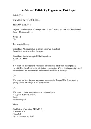 Safety and Reliability Engineering Past Paper
EG40JQ/12
UNIVERSITY OF ABERDEEN
SESSION 2011 2012
Degree Examination in EG40JQ SAFETY AND RELIABILITY ENGINEERING
Friday 20 January 2012
Notes: (i)
(ii)
2.00 p.m. 5.00 p.m.
Candidates ARE permitted to use an approved calculator
Data sheets are attached to the paper.
Candidates should attempt all FIVE questions.
REGULATIONS:
(i)
You must not have in your possession any material other than that expressly
permitted in the rules appropriate to this examination. Where this is permitted, such
material must not be amended, annotated or modified in any way.
(ii)
You must not have in your possession any material that could be determined as
giving you an advantage in the examination.
(iii)
You must ... Show more content on Helpwriting.net ...
It is given that t = 6.25mm.
Basic
variable Пѓy D
Mean
Coefficient of variation 240 MPa 0.11
225 mm 0.004
[6 marks]
Qu. 3 continued overleaf/
 