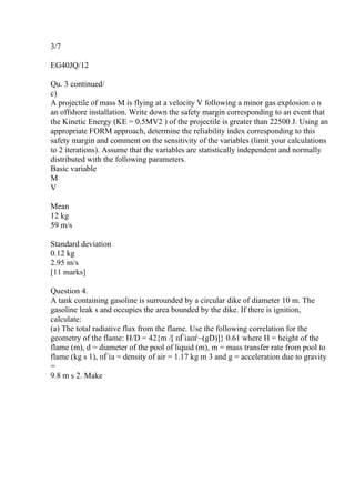 3/7
EG40JQ/12
Qu. 3 continued/
c)
A projectile of mass M is flying at a velocity V following a minor gas explosion o n
an offshore installation. Write down the safety margin corresponding to an event that
the Kinetic Energy (KE = 0.5MV2 ) of the projectile is greater than 22500 J. Using an
appropriate FORM approach, determine the reliability index corresponding to this
safety margin and comment on the sensitivity of the variables (limit your calculations
to 2 iterations). Assume that the variables are statistically independent and normally
distributed with the following parameters.
Basic variable
M
V
Mean
12 kg
59 m/s
Standard deviation
0.12 kg
2.95 m/s
[11 marks]
Question 4.
A tank containing gasoline is surrounded by a circular dike of diameter 10 m. The
gasoline leak s and occupies the area bounded by the dike. If there is ignition,
calculate:
(a) The total radiative flux from the flame. Use the following correlation for the
geometry of the flame: H/D = 42{m /[ пЃіaпѓ–(gD)]} 0.61 where H = height of the
flame (m), d = diameter of the pool of liquid (m), m = mass transfer rate from pool to
flame (kg s 1), пЃіa = density of air = 1.17 kg m 3 and g = acceleration due to gravity
=
9.8 m s 2. Make
 