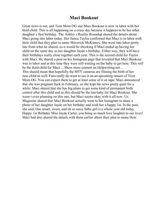 Maci Bookout
Great news is out, and Teen Mom OG star Maci Bookout is now in labor with her
third child. This is all happening on a crazy day because it happens to be her other
daughter s first birthday. The Ashley s Reality Roundup shared the details about
Maci going into labor today. Her fiance Taylor confirmed that Maci is in labor with
their child that they plan to name Maverick McKinney. She went into labor pretty
late from what he shared, so it would be shocking if Maci ended up having her
child on the same day as her daughter Jayde s birthday. Either way, they will have
their birthdays really close together each year. This is the second child for Taylor
with Maci. He shared a post on his Instagram page that revealed that Maci Bookout
was in labor and at this time they were still waiting on the baby to get here. This will
be the third child for Maci.... Show more content on Helpwriting.net ...
This should mean that hopefully the MTV cameras are filming the birth of her
new child as well. Fans really do want to see it on an upcoming season of Teen
Mom OG. You can expect them to get at least some of it on tape. Maci announced
that she was pregnant back in February, so she kept the news pretty quiet for a
while. Maci shared that she has big plans to get some kind of permanent birth
control after this child and so this should be the last baby for Maci Bookout. She
wasn t even planning on this one, but Maci seems okay with it all now. Us
Magazine shared that Maci Bookout actually went to her Instagram to share a
photo of her daughter Jayde on her birthday and wish her a happy 1st. In the post,
she said, Our smart, sweet, and oh so sassy baby girl is a whole year old today.
Happy 1st Birthday Miss Jayde Carter, you bring so much love laughter to our lives!
Maci had also shared the details with them earlier about their plan to name their
 