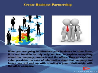 Create Business Partnership 
When you are going to introduce your business to other firms, 
it is not feasible to rely only on text to explain everything 
about the company, products and the offers. Thus an explainer 
video provides the ease of information about the company and 
hence you will end up with creating a good relationship with 
the other company. 
 