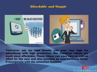 Affordable and Simple 
Television ads for high brands can cost very high for 
advertising with high production. But explainer videos are 
much more affordable. These videos can save time as well as 
effort for the user and also provides an entertainment factor 
if incorporate with the animation features. 
 