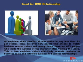 Good for B2B Relationship 
An explainer video provides all information in very less time. As 
per studies, there are over 50% people who choose to watch 
business related videos and among those, there are 65% people 
who visits the website of the marketer after viewing the video. 
This is how explainer videos effectively increase business to 
business sales and establish business to business relationships. 
 