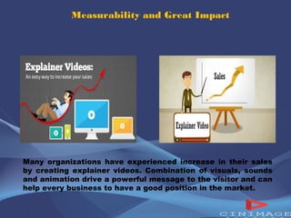 Measurability and Great Impact 
Many organizations have experienced increase in their sales 
by creating explainer videos. Combination of visuals, sounds 
and animation drive a powerful message to the visitor and can 
help every business to have a good position in the market. 
 