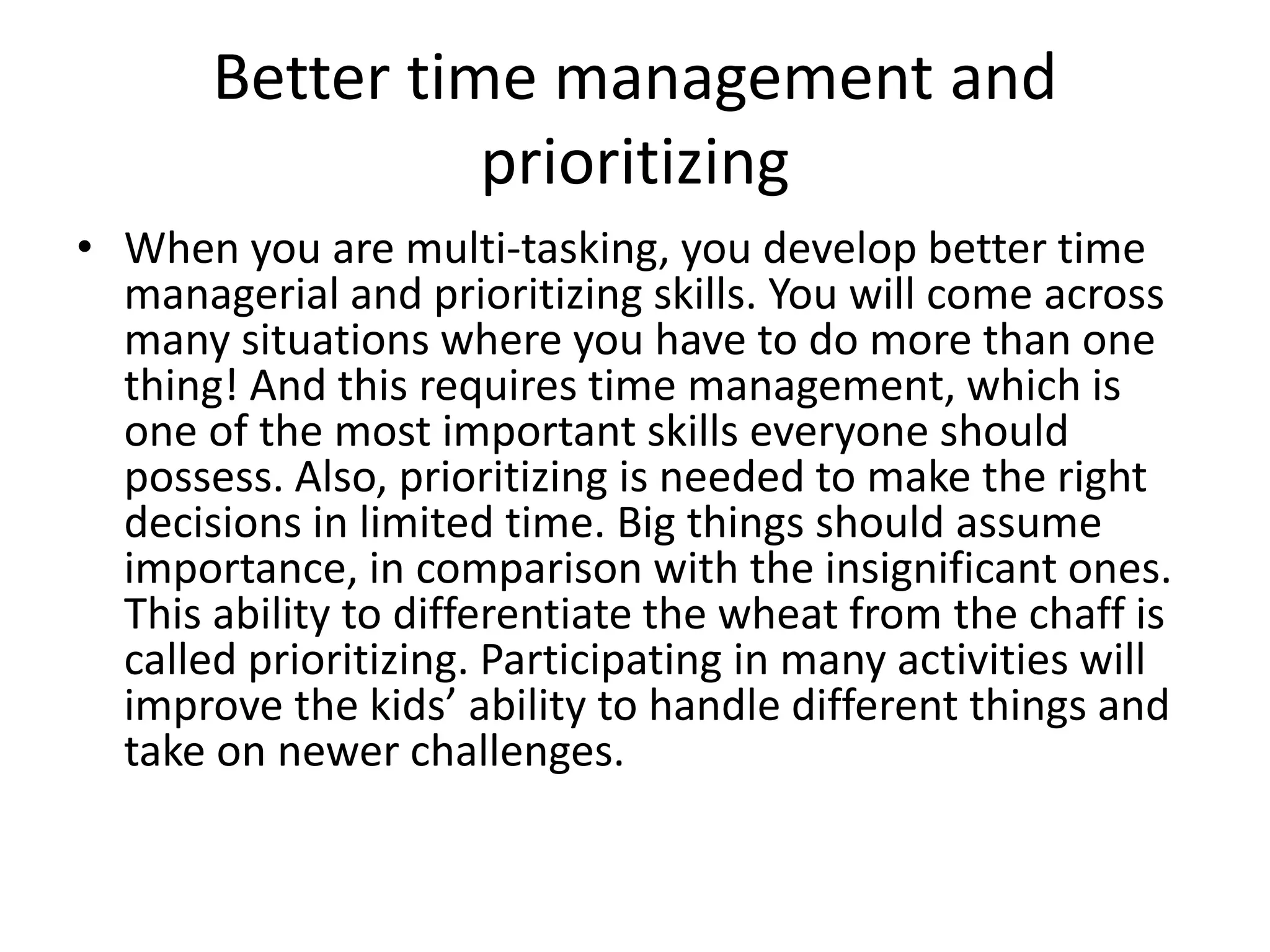Better time management and 
prioritizing 
• When you are multi-tasking, you develop better time 
managerial and prioritizing skills. You will come across 
many situations where you have to do more than one 
thing! And this requires time management, which is 
one of the most important skills everyone should 
possess. Also, prioritizing is needed to make the right 
decisions in limited time. Big things should assume 
importance, in comparison with the insignificant ones. 
This ability to differentiate the wheat from the chaff is 
called prioritizing. Participating in many activities will 
improve the kids’ ability to handle different things and 
take on newer challenges. 
 