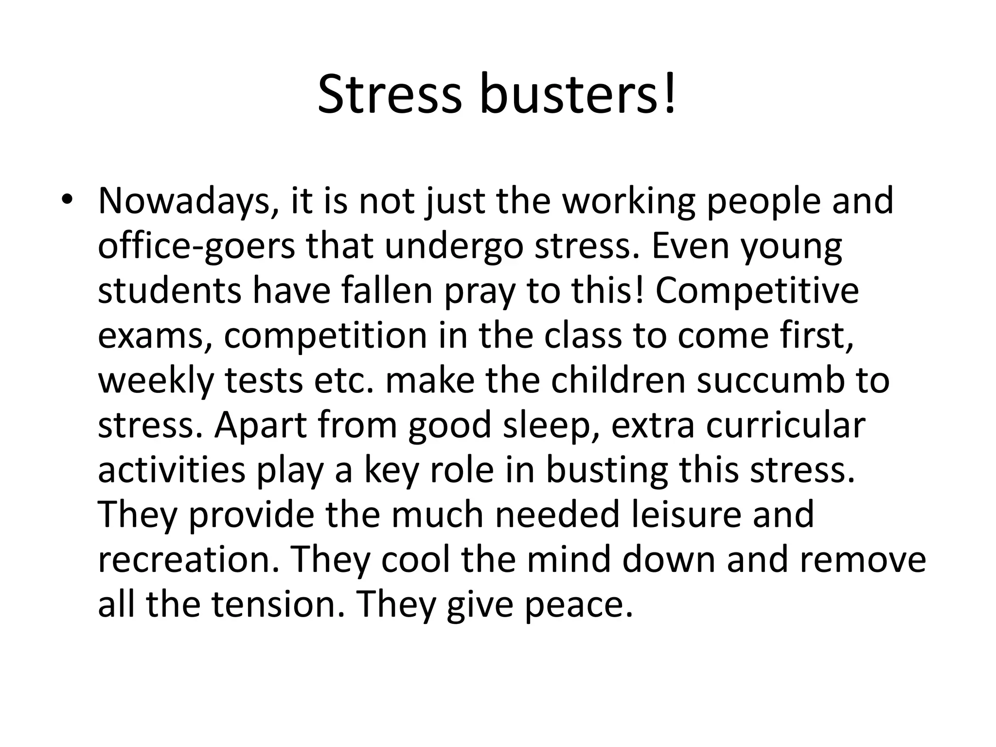 Stress busters! 
• Nowadays, it is not just the working people and 
office-goers that undergo stress. Even young 
students have fallen pray to this! Competitive 
exams, competition in the class to come first, 
weekly tests etc. make the children succumb to 
stress. Apart from good sleep, extra curricular 
activities play a key role in busting this stress. 
They provide the much needed leisure and 
recreation. They cool the mind down and remove 
all the tension. They give peace. 
 