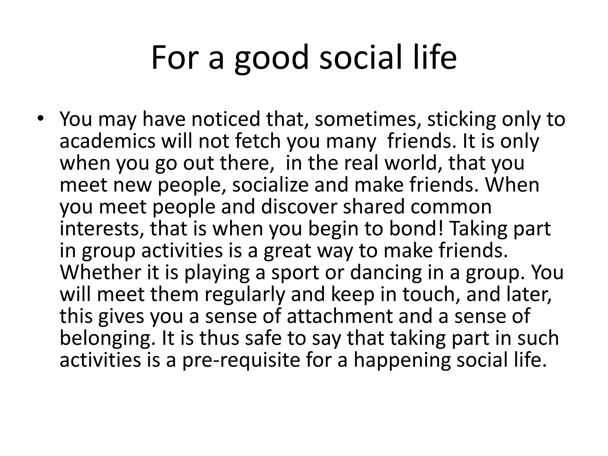 For a good social life 
• You may have noticed that, sometimes, sticking only to 
academics will not fetch you many friends. It is only 
when you go out there, in the real world, that you 
meet new people, socialize and make friends. When 
you meet people and discover shared common 
interests, that is when you begin to bond! Taking part 
in group activities is a great way to make friends. 
Whether it is playing a sport or dancing in a group. You 
will meet them regularly and keep in touch, and later, 
this gives you a sense of attachment and a sense of 
belonging. It is thus safe to say that taking part in such 
activities is a pre-requisite for a happening social life. 
 
