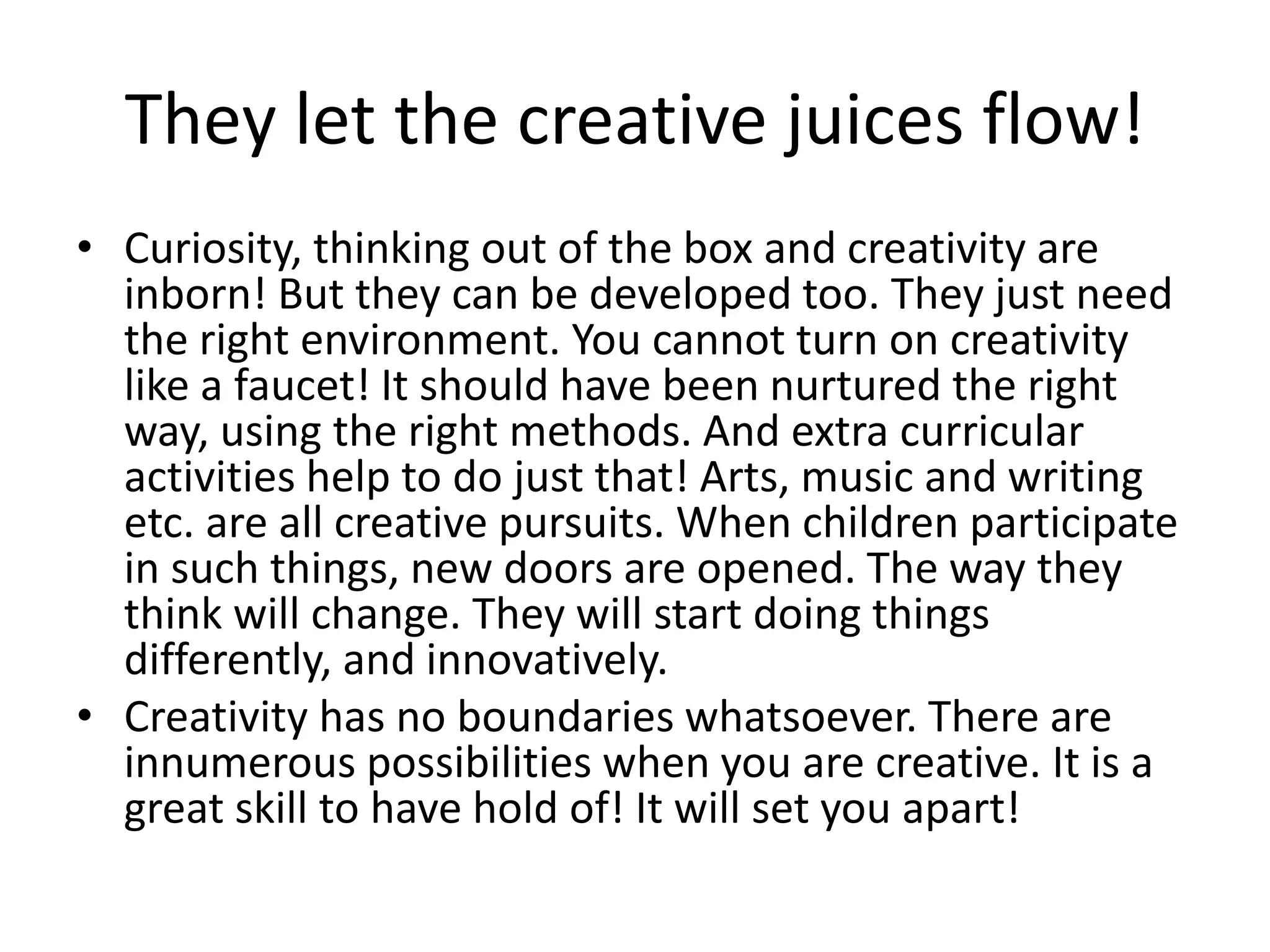 They let the creative juices flow! 
• Curiosity, thinking out of the box and creativity are 
inborn! But they can be developed too. They just need 
the right environment. You cannot turn on creativity 
like a faucet! It should have been nurtured the right 
way, using the right methods. And extra curricular 
activities help to do just that! Arts, music and writing 
etc. are all creative pursuits. When children participate 
in such things, new doors are opened. The way they 
think will change. They will start doing things 
differently, and innovatively. 
• Creativity has no boundaries whatsoever. There are 
innumerous possibilities when you are creative. It is a 
great skill to have hold of! It will set you apart! 
 