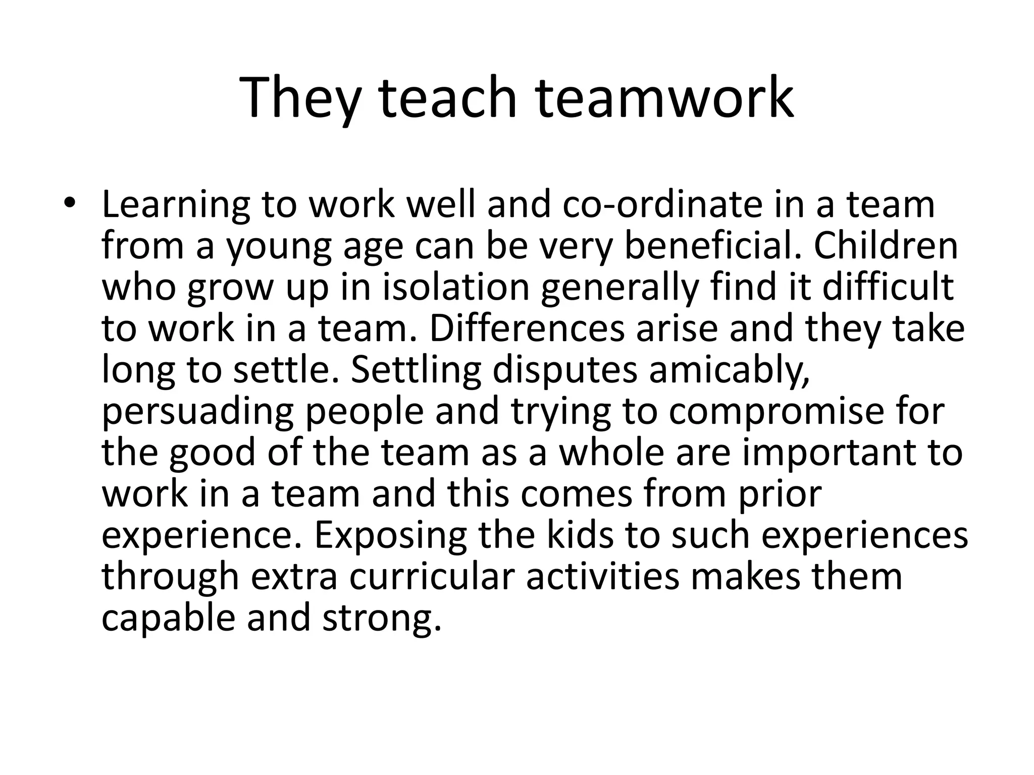 They teach teamwork 
• Learning to work well and co-ordinate in a team 
from a young age can be very beneficial. Children 
who grow up in isolation generally find it difficult 
to work in a team. Differences arise and they take 
long to settle. Settling disputes amicably, 
persuading people and trying to compromise for 
the good of the team as a whole are important to 
work in a team and this comes from prior 
experience. Exposing the kids to such experiences 
through extra curricular activities makes them 
capable and strong. 
 