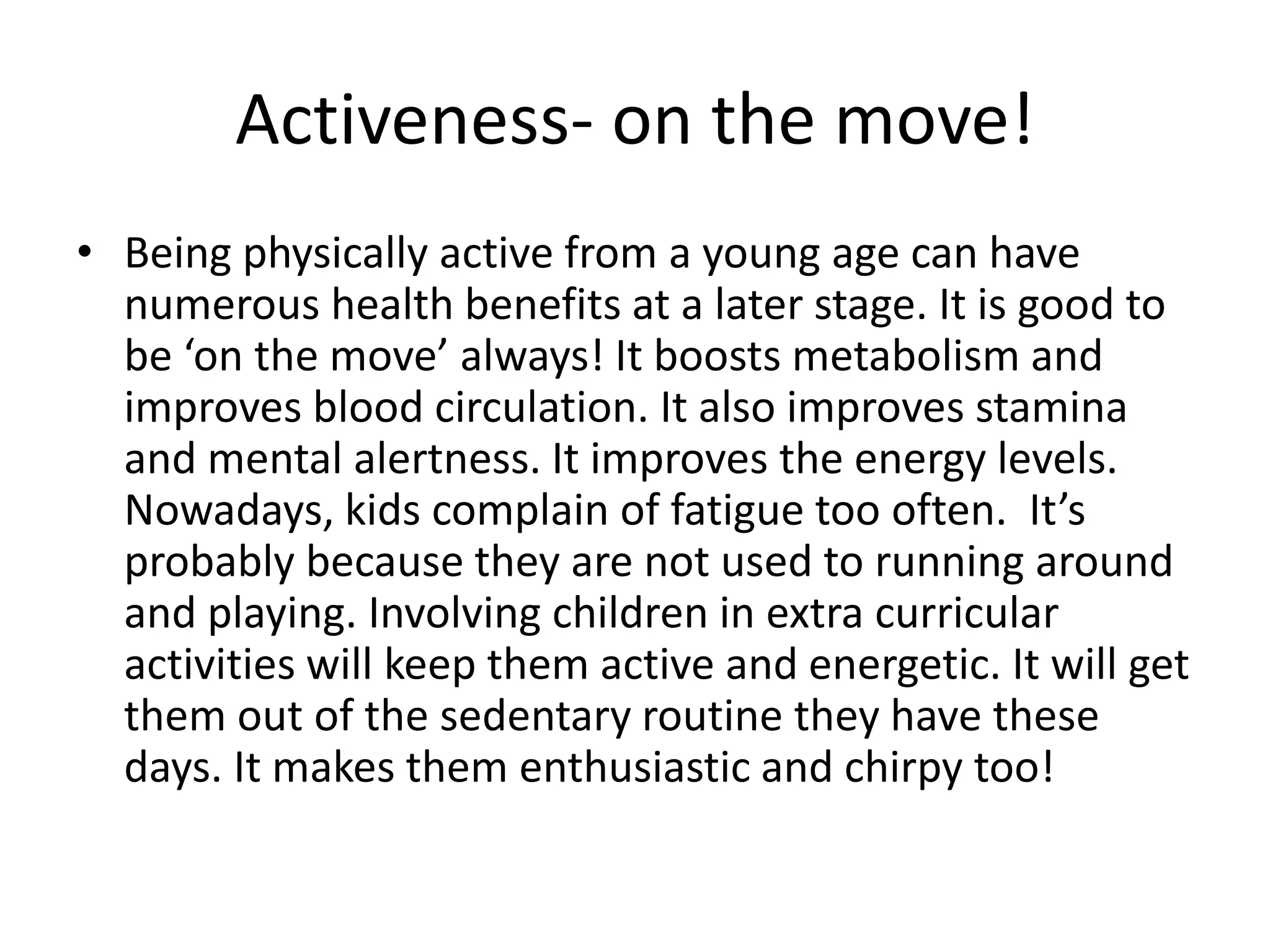 Activeness- on the move! 
• Being physically active from a young age can have 
numerous health benefits at a later stage. It is good to 
be ‘on the move’ always! It boosts metabolism and 
improves blood circulation. It also improves stamina 
and mental alertness. It improves the energy levels. 
Nowadays, kids complain of fatigue too often. It’s 
probably because they are not used to running around 
and playing. Involving children in extra curricular 
activities will keep them active and energetic. It will get 
them out of the sedentary routine they have these 
days. It makes them enthusiastic and chirpy too! 
 