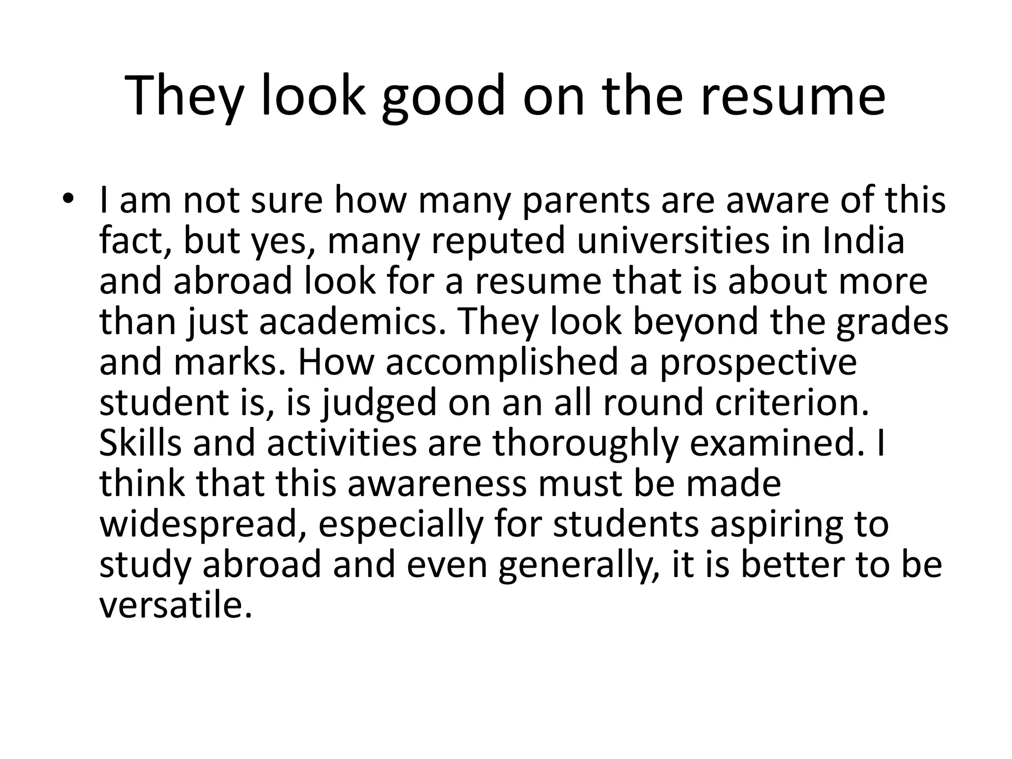 They look good on the resume 
• I am not sure how many parents are aware of this 
fact, but yes, many reputed universities in India 
and abroad look for a resume that is about more 
than just academics. They look beyond the grades 
and marks. How accomplished a prospective 
student is, is judged on an all round criterion. 
Skills and activities are thoroughly examined. I 
think that this awareness must be made 
widespread, especially for students aspiring to 
study abroad and even generally, it is better to be 
versatile. 
 