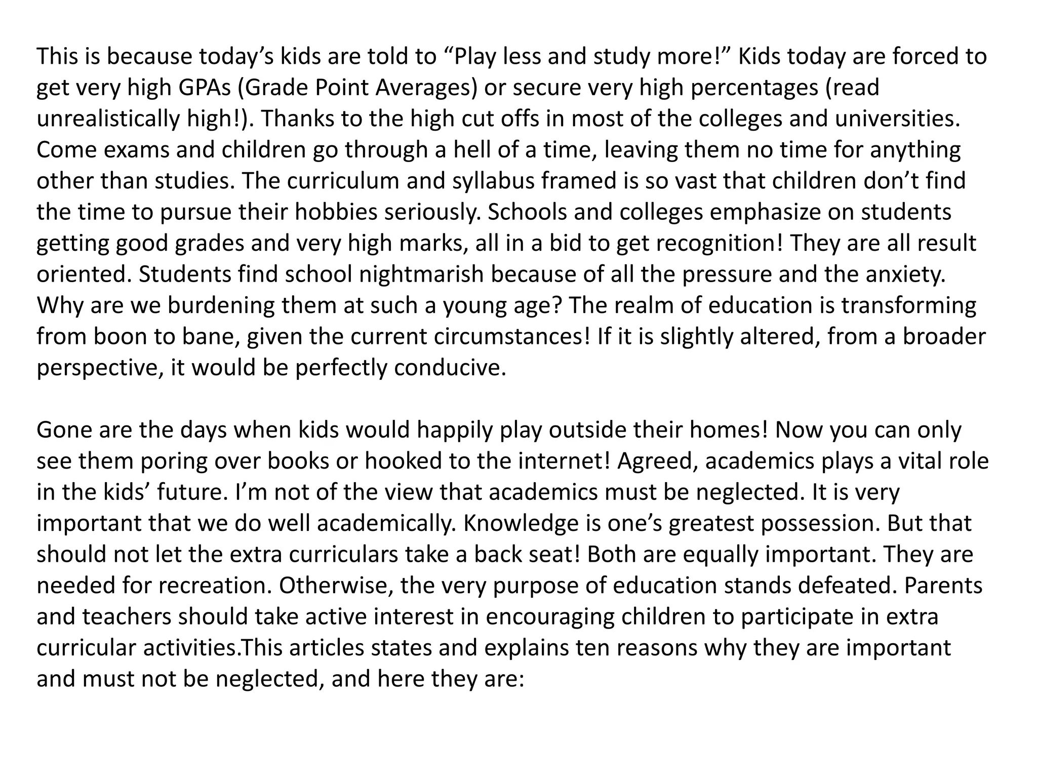 This is because today’s kids are told to “Play less and study more!” Kids today are forced to 
get very high GPAs (Grade Point Averages) or secure very high percentages (read 
unrealistically high!). Thanks to the high cut offs in most of the colleges and universities. 
Come exams and children go through a hell of a time, leaving them no time for anything 
other than studies. The curriculum and syllabus framed is so vast that children don’t find 
the time to pursue their hobbies seriously. Schools and colleges emphasize on students 
getting good grades and very high marks, all in a bid to get recognition! They are all result 
oriented. Students find school nightmarish because of all the pressure and the anxiety. 
Why are we burdening them at such a young age? The realm of education is transforming 
from boon to bane, given the current circumstances! If it is slightly altered, from a broader 
perspective, it would be perfectly conducive. 
Gone are the days when kids would happily play outside their homes! Now you can only 
see them poring over books or hooked to the internet! Agreed, academics plays a vital role 
in the kids’ future. I’m not of the view that academics must be neglected. It is very 
important that we do well academically. Knowledge is one’s greatest possession. But that 
should not let the extra curriculars take a back seat! Both are equally important. They are 
needed for recreation. Otherwise, the very purpose of education stands defeated. Parents 
and teachers should take active interest in encouraging children to participate in extra 
curricular activities.This articles states and explains ten reasons why they are important 
and must not be neglected, and here they are: 
 