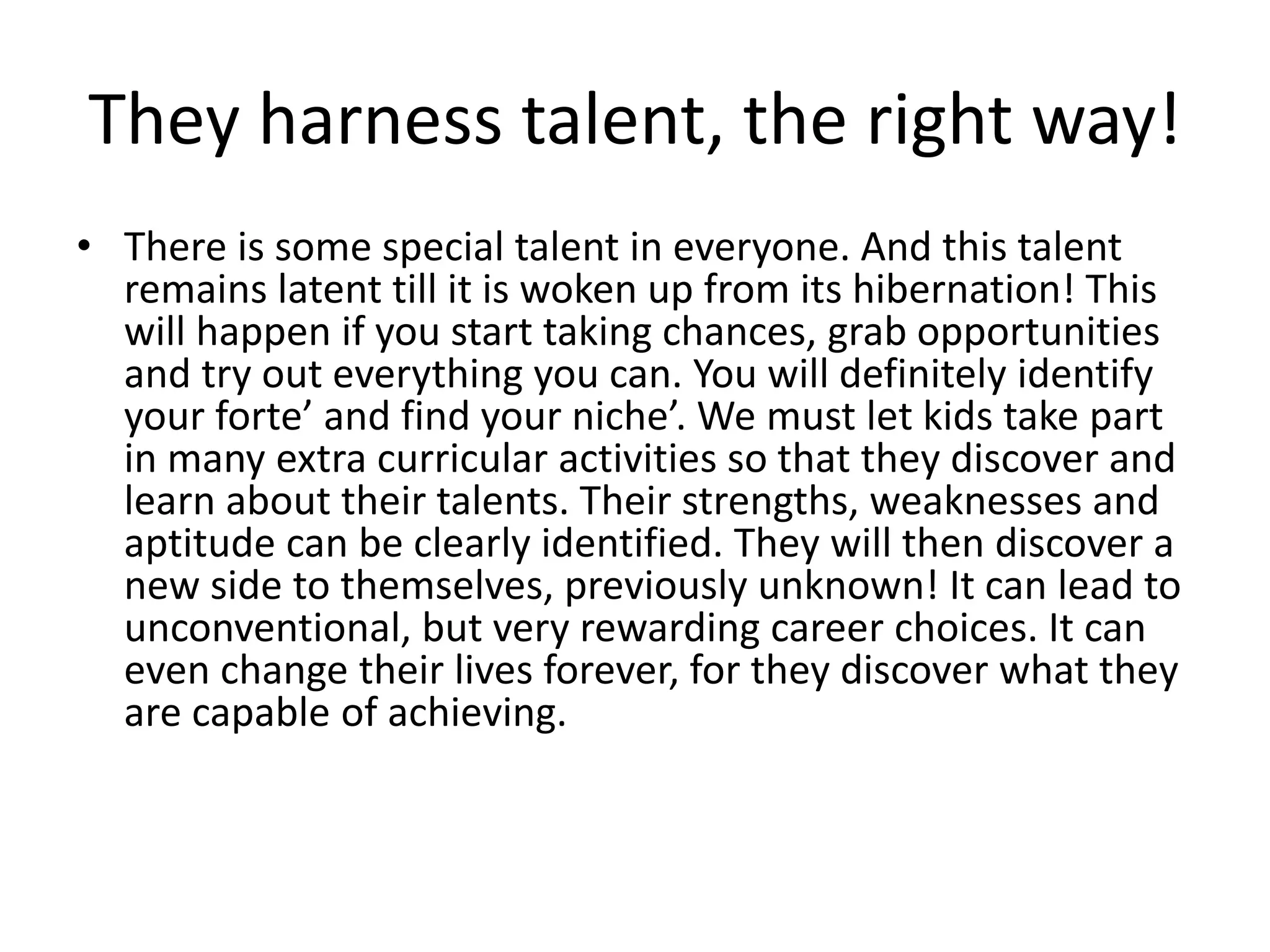 They harness talent, the right way! 
• There is some special talent in everyone. And this talent 
remains latent till it is woken up from its hibernation! This 
will happen if you start taking chances, grab opportunities 
and try out everything you can. You will definitely identify 
your forte’ and find your niche’. We must let kids take part 
in many extra curricular activities so that they discover and 
learn about their talents. Their strengths, weaknesses and 
aptitude can be clearly identified. They will then discover a 
new side to themselves, previously unknown! It can lead to 
unconventional, but very rewarding career choices. It can 
even change their lives forever, for they discover what they 
are capable of achieving. 
 