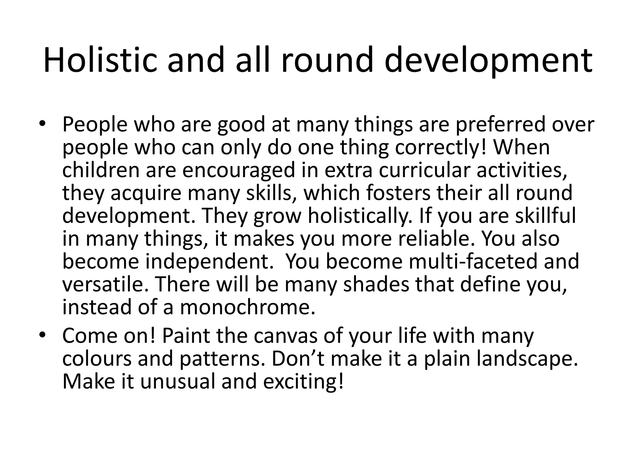 Holistic and all round development 
• People who are good at many things are preferred over 
people who can only do one thing correctly! When 
children are encouraged in extra curricular activities, 
they acquire many skills, which fosters their all round 
development. They grow holistically. If you are skillful 
in many things, it makes you more reliable. You also 
become independent. You become multi-faceted and 
versatile. There will be many shades that define you, 
instead of a monochrome. 
• Come on! Paint the canvas of your life with many 
colours and patterns. Don’t make it a plain landscape. 
Make it unusual and exciting! 
 
