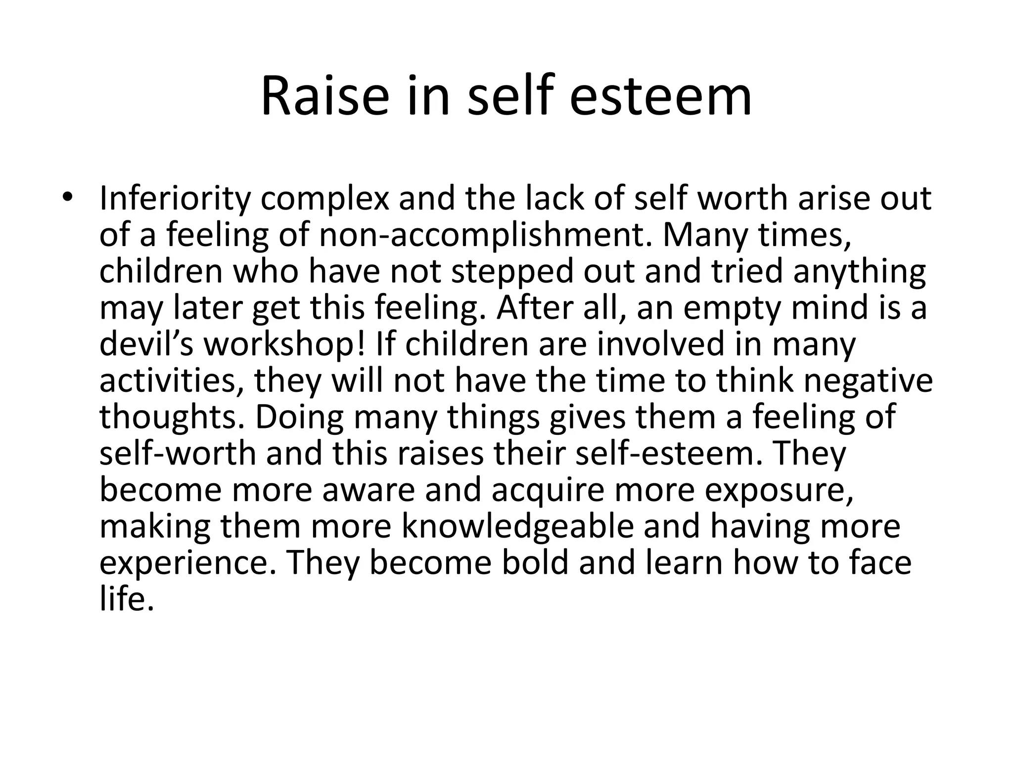 Raise in self esteem 
• Inferiority complex and the lack of self worth arise out 
of a feeling of non-accomplishment. Many times, 
children who have not stepped out and tried anything 
may later get this feeling. After all, an empty mind is a 
devil’s workshop! If children are involved in many 
activities, they will not have the time to think negative 
thoughts. Doing many things gives them a feeling of 
self-worth and this raises their self-esteem. They 
become more aware and acquire more exposure, 
making them more knowledgeable and having more 
experience. They become bold and learn how to face 
life. 
 