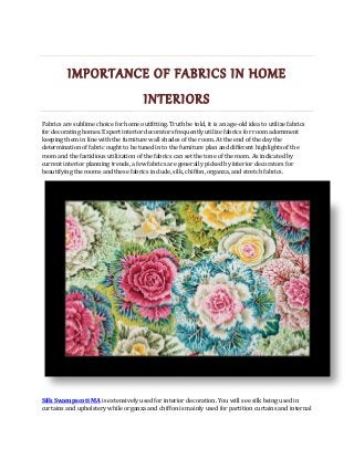 IMPORTANCE OF FABRICS IN HOME
INTERIORS
Fabrics are sublime choice for home outfitting. Truth be told, it is an age-old idea to utilize fabrics
for decorating homes. Expert interior decorators frequently utilize fabrics for room adornment
keeping them in line with the furniture wall shades of the room. At the end of the day the
determination of fabric ought to be tuned in to the furniture plan and different highlights of the
room and the fastidious utilization of the fabrics can set the tone of the room. As indicated by
current interior planning trends, a few fabrics are generally picked by interior decorators for
beautifying the rooms and these fabrics include, silk, chiffon, organza, and stretch fabrics.
Silk Swampscott MA is extensively used for interior decoration. You will see silk being used in
curtains and upholstery while organza and chiffon is mainly used for partition curtains and internal
 