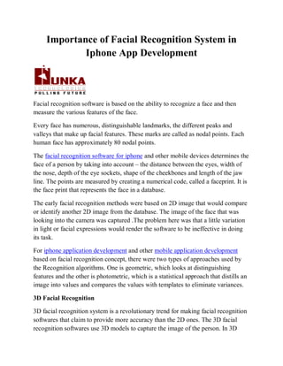 Importance of Facial Recognition System in
             Iphone App Development



Facial recognition software is based on the ability to recognize a face and then
measure the various features of the face.

Every face has numerous, distinguishable landmarks, the different peaks and
valleys that make up facial features. These marks are called as nodal points. Each
human face has approximately 80 nodal points.

The facial recognition software for iphone and other mobile devices determines the
face of a person by taking into account – the distance between the eyes, width of
the nose, depth of the eye sockets, shape of the cheekbones and length of the jaw
line. The points are measured by creating a numerical code, called a faceprint. It is
the face print that represents the face in a database.

The early facial recognition methods were based on 2D image that would compare
or identify another 2D image from the database. The image of the face that was
looking into the camera was captured .The problem here was that a little variation
in light or facial expressions would render the software to be ineffective in doing
its task.

For iphone application development and other mobile application development
based on facial recognition concept, there were two types of approaches used by
the Recognition algorithms. One is geometric, which looks at distinguishing
features and the other is photometric, which is a statistical approach that distills an
image into values and compares the values with templates to eliminate variances.

3D Facial Recognition

3D facial recognition system is a revolutionary trend for making facial recognition
softwares that claim to provide more accuracy than the 2D ones. The 3D facial
recognition softwares use 3D models to capture the image of the person. In 3D
 