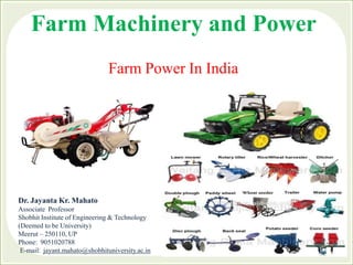 Farm Machinery and Power
Farm Power In India
Dr. Jayanta Kr. Mahato
Associate Professor
Shobhit Institute of Engineering & Technology
(Deemed to be University)
Meerut – 250110, UP
Phone: 9051020788
E-mail: jayant.mahato@shobhituniversity.ac.in
 