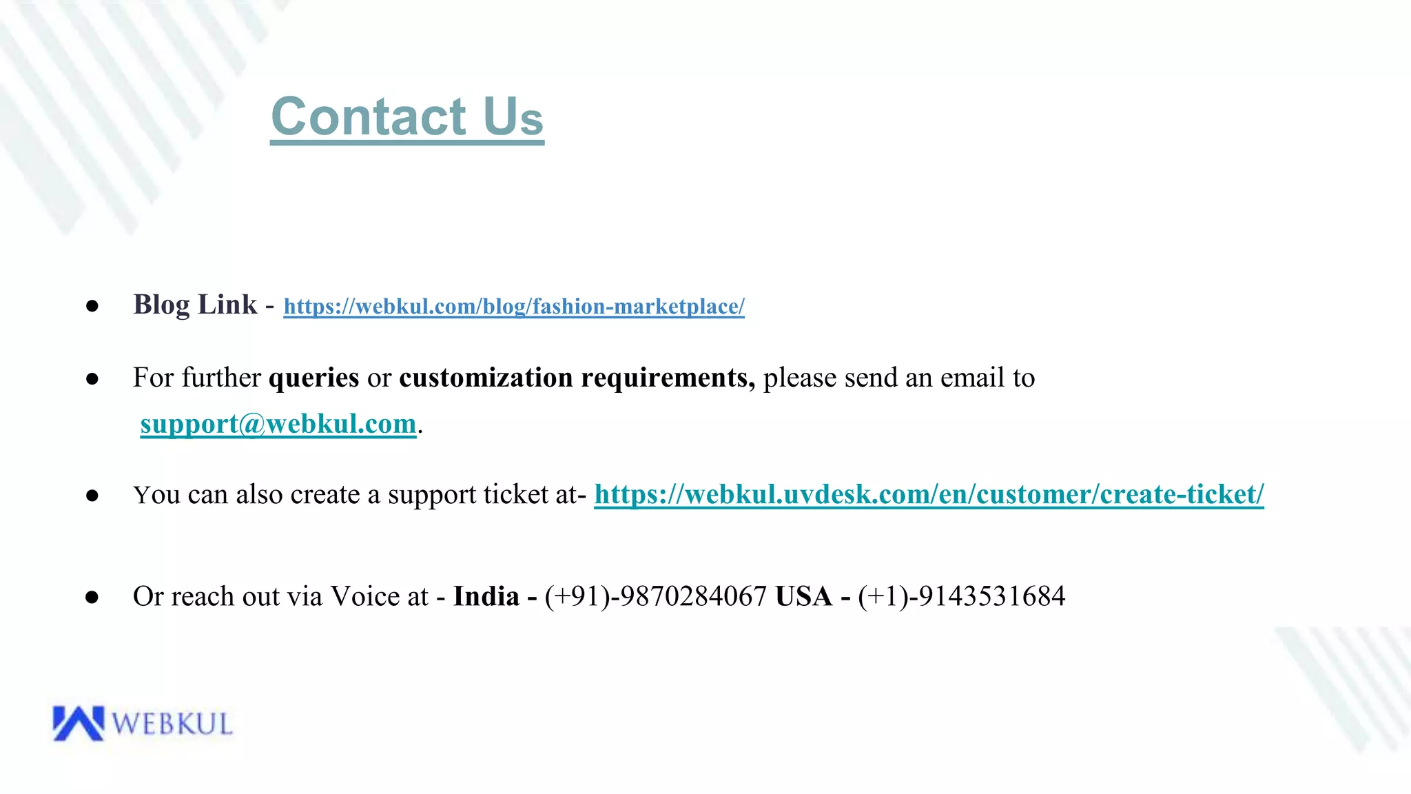 Contact Us
● Blog Link - https://webkul.com/blog/fashion-marketplace/
● For further queries or customization requirements, please send an email to
support@webkul.com.
● You can also create a support ticket at- https://webkul.uvdesk.com/en/customer/create-ticket/
● Or reach out via Voice at - India - (+91)-9870284067 USA - (+1)-9143531684
 