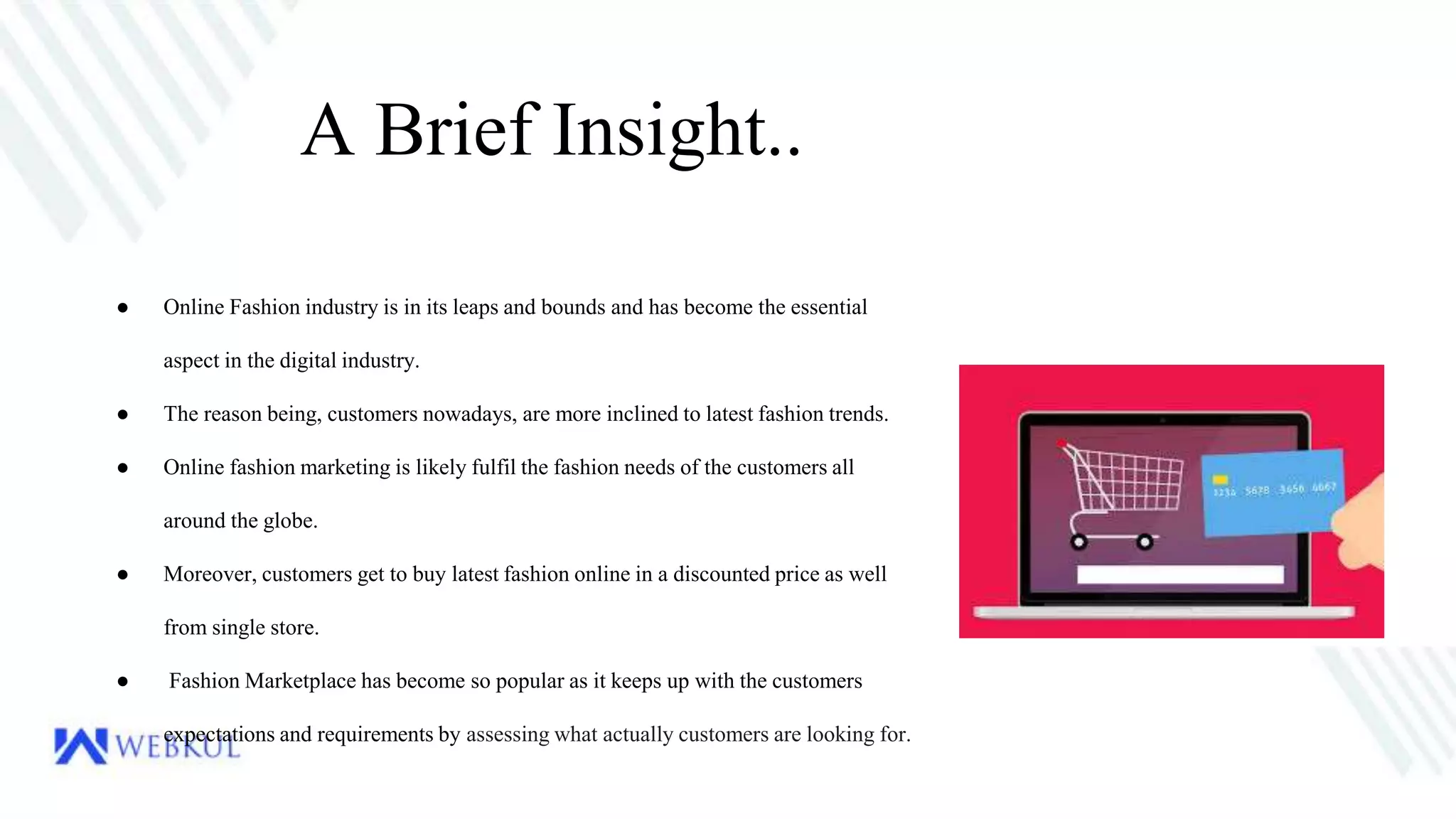 A Brief Insight..
● Online Fashion industry is in its leaps and bounds and has become the essential
aspect in the digital industry.
● The reason being, customers nowadays, are more inclined to latest fashion trends.
● Online fashion marketing is likely fulfil the fashion needs of the customers all
around the globe.
● Moreover, customers get to buy latest fashion online in a discounted price as well
from single store.
● Fashion Marketplace has become so popular as it keeps up with the customers
expectations and requirements by assessing what actually customers are looking for.
 
