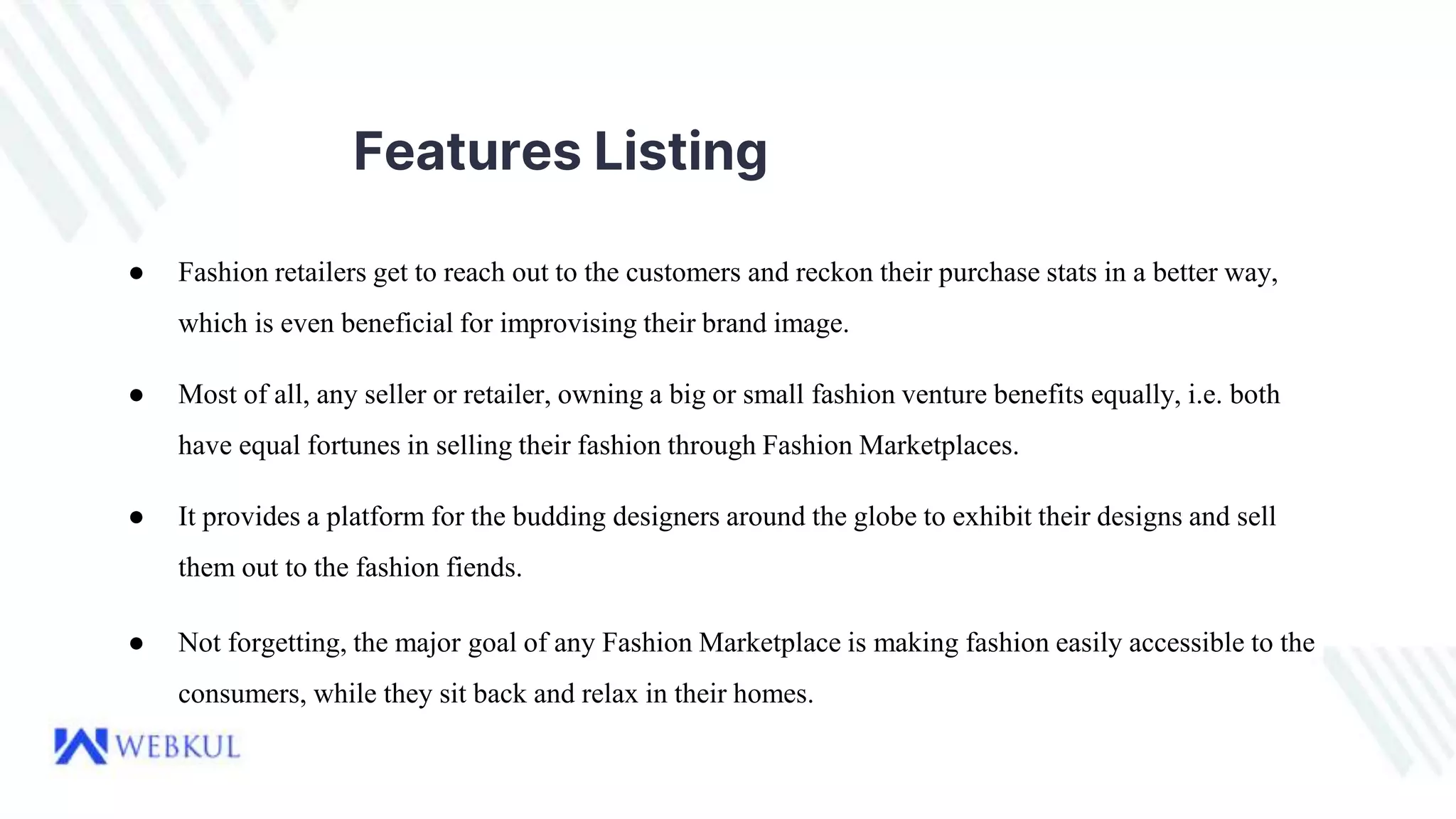 Features Listing
● Fashion retailers get to reach out to the customers and reckon their purchase stats in a better way,
which is even beneficial for improvising their brand image.
● Most of all, any seller or retailer, owning a big or small fashion venture benefits equally, i.e. both
have equal fortunes in selling their fashion through Fashion Marketplaces.
● It provides a platform for the budding designers around the globe to exhibit their designs and sell
them out to the fashion fiends.
● Not forgetting, the major goal of any Fashion Marketplace is making fashion easily accessible to the
consumers, while they sit back and relax in their homes.
 