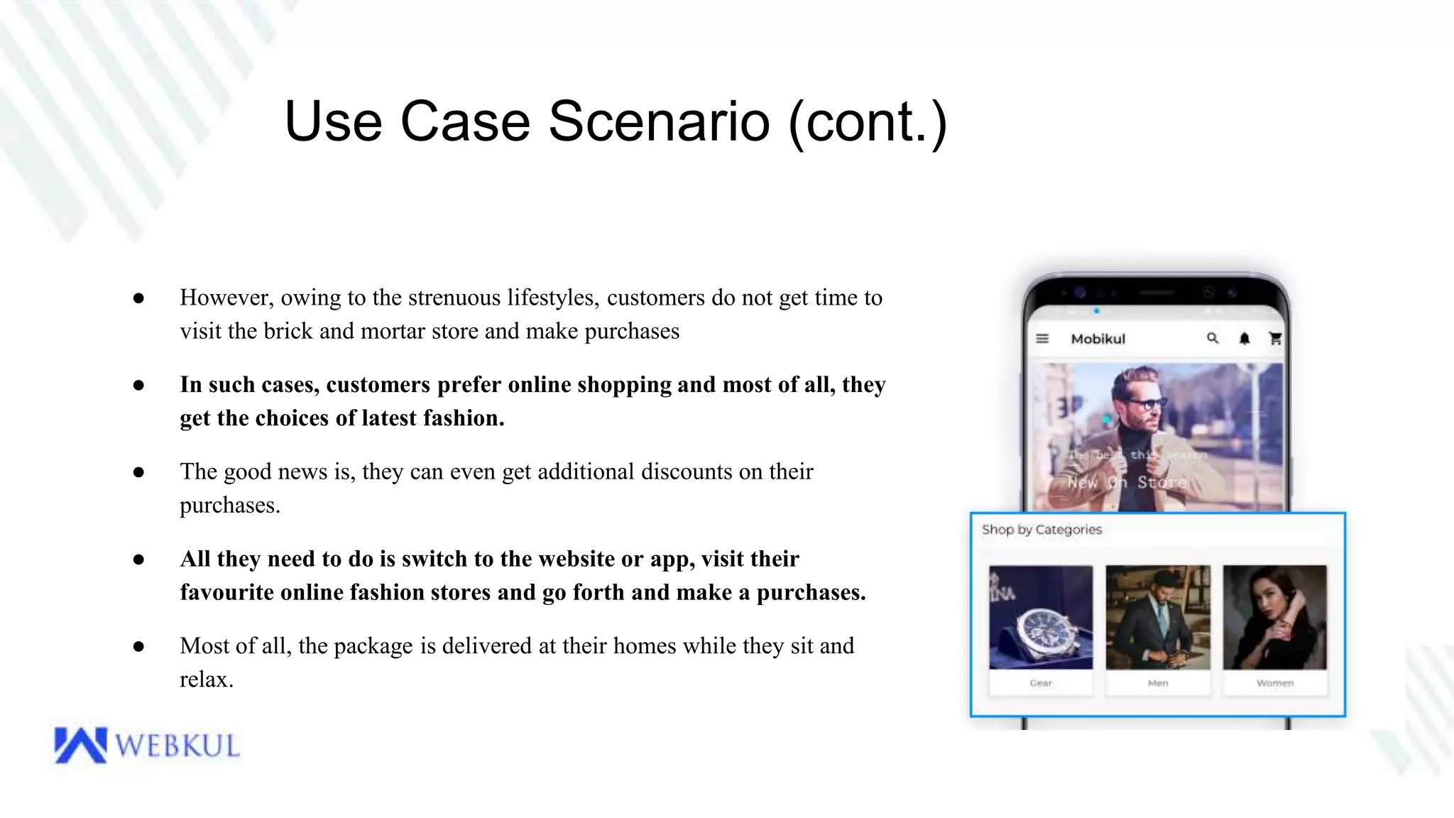 Use Case Scenario (cont.)
● However, owing to the strenuous lifestyles, customers do not get time to
visit the brick and mortar store and make purchases
● In such cases, customers prefer online shopping and most of all, they
get the choices of latest fashion.
● The good news is, they can even get additional discounts on their
purchases.
● All they need to do is switch to the website or app, visit their
favourite online fashion stores and go forth and make a purchases.
● Most of all, the package is delivered at their homes while they sit and
relax.
 