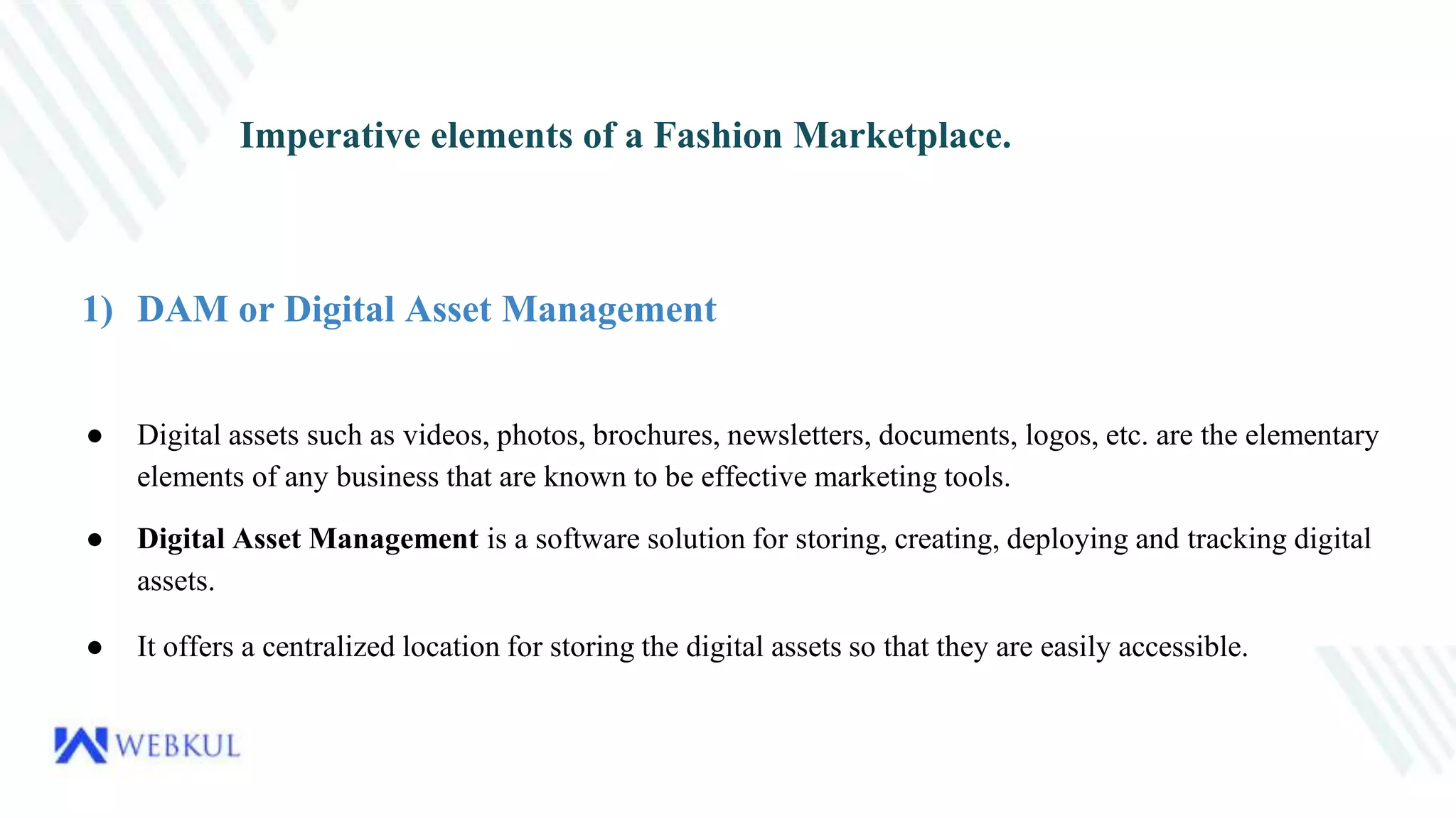 Imperative elements of a Fashion Marketplace.
1) DAM or Digital Asset Management
● Digital assets such as videos, photos, brochures, newsletters, documents, logos, etc. are the elementary
elements of any business that are known to be effective marketing tools.
● Digital Asset Management is a software solution for storing, creating, deploying and tracking digital
assets.
● It offers a centralized location for storing the digital assets so that they are easily accessible.
 