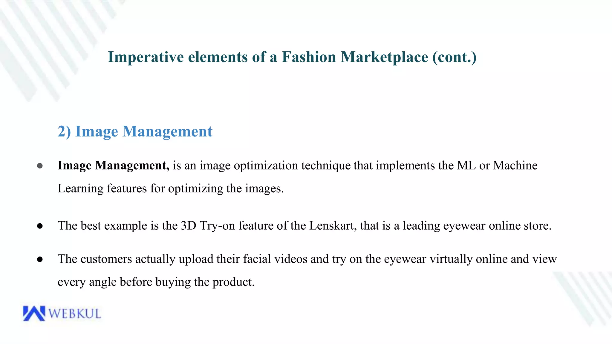 Imperative elements of a Fashion Marketplace (cont.)
2) Image Management
● Image Management, is an image optimization technique that implements the ML or Machine
Learning features for optimizing the images.
● The best example is the 3D Try-on feature of the Lenskart, that is a leading eyewear online store.
● The customers actually upload their facial videos and try on the eyewear virtually online and view
every angle before buying the product.
 