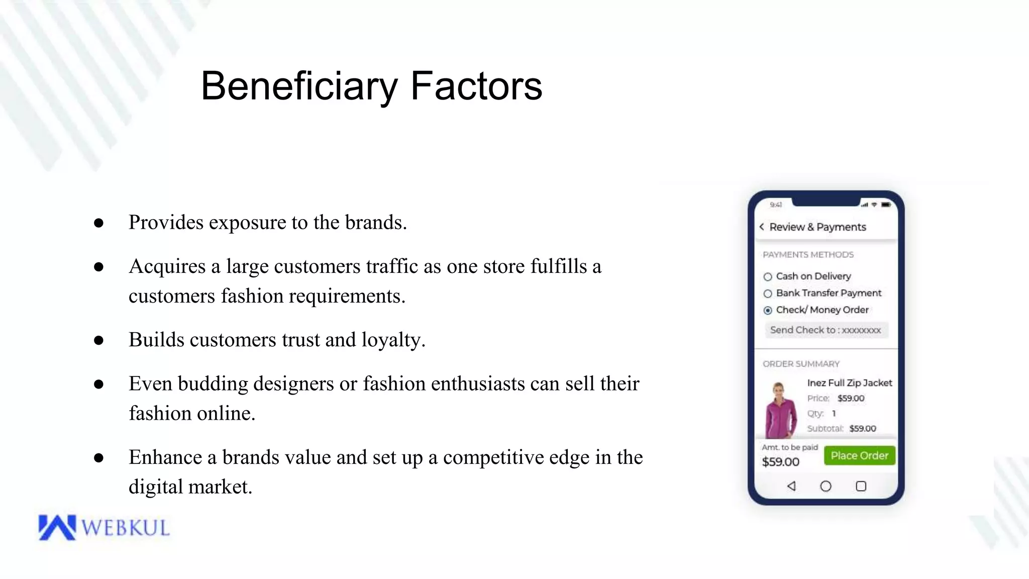 Beneficiary Factors
● Provides exposure to the brands.
● Acquires a large customers traffic as one store fulfills a
customers fashion requirements.
● Builds customers trust and loyalty.
● Even budding designers or fashion enthusiasts can sell their
fashion online.
● Enhance a brands value and set up a competitive edge in the
digital market.
 