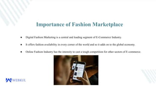 Importance of Fashion Marketplace
● Digital Fashion Marketing is a central and leading segment of E-Commerce Industry.
● It offers fashion availability in every corner of the world and so it adds on to the global economy.
● Online Fashion Industry has the intensity to cast a tough competition for other sectors of E-commerce.
 