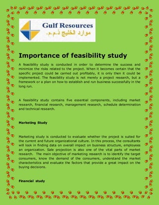 Importance of feasibility study 
A feasibility study is conducted in order to determine the success and 
minimize the risks related to the project. When it becomes certain that the 
specific project could be carried out profitably, it is only then it could be 
implemented. The feasibility study is not merely a project research, but a 
framework or a plan on how to establish and run business successfully in the 
long run. 
A feasibility study contains five essential components, including market 
research, financial research, management research, schedule determination 
and technical research. 
Marketing Study 
Marketing study is conducted to evaluate whether the project is suited for 
the current and future organizational culture. In this process, the consultants 
will look in finding data on overall impact on business structure, employees 
an organization. Sale projection is also one of the vital parts of market 
research. The main objective of marketing research is to identify the target 
consumers, know the demand of the consumers, understand the market 
characteristics and evaluate the factors that provide a great impact on the 
buying decisions. 
Financial study 
 