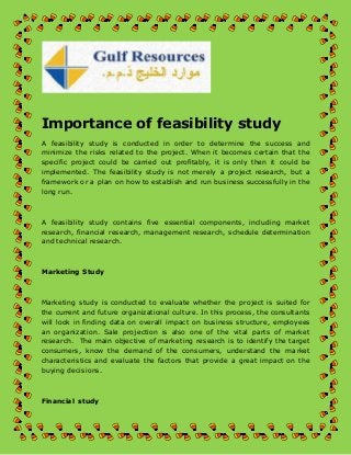 Importance of feasibility study 
A feasibility study is conducted in order to determine the success and 
minimize the risks related to the project. When it becomes certain that the 
specific project could be carried out profitably, it is only then it could be 
implemented. The feasibility study is not merely a project research, but a 
framework or a plan on how to establish and run business successfully in the 
long run. 
A feasibility study contains five essential components, including market 
research, financial research, management research, schedule determination 
and technical research. 
Marketing Study 
Marketing study is conducted to evaluate whether the project is suited for 
the current and future organizational culture. In this process, the consultants 
will look in finding data on overall impact on business structure, employees 
an organization. Sale projection is also one of the vital parts of market 
research. The main objective of marketing research is to identify the target 
consumers, know the demand of the consumers, understand the market 
characteristics and evaluate the factors that provide a great impact on the 
buying decisions. 
Financial study 
 