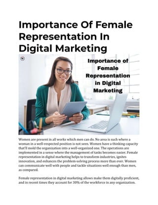 Importance Of Female
Representation In
Digital Marketing
Women are present in all works which men can do. No area is such where a
woman in a well-respected position is not seen. Women have a thinking capacity
that’ll mold the organization into a well-organized one. The operations are
implemented in a sense where the management of tasks becomes easier. Female
representation in digital marketing helps to transform industries, ignites
innovation, and enhances the problem-solving process more than ever. Women
can communicate well with people and tackle situations well enough than men,
as compared.
Female representation in digital marketing allows make them digitally proficient,
and in recent times they account for 30% of the workforce in any organization.
 
