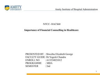 1
Amity Institute of Hospital Administration
NTCC- HACS60
Importance of Financial Counselling in Healthcare
PRESENTED BY : Shwetha Elizabeth George
FACULTY GUIDE: Dr Yogesh Chandra
ENROLL NO : A13234021012
PROGRAMME : MHA
SEMESTER : 2nd
 