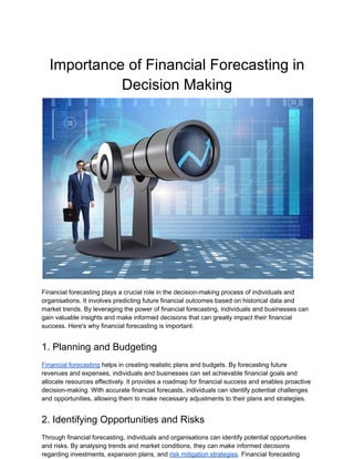 Importance of Financial Forecasting in
Decision Making
Financial forecasting plays a crucial role in the decision-making process of individuals and
organisations. It involves predicting future financial outcomes based on historical data and
market trends. By leveraging the power of financial forecasting, individuals and businesses can
gain valuable insights and make informed decisions that can greatly impact their financial
success. Here's why financial forecasting is important:
1. Planning and Budgeting
Financial forecasting helps in creating realistic plans and budgets. By forecasting future
revenues and expenses, individuals and businesses can set achievable financial goals and
allocate resources effectively. It provides a roadmap for financial success and enables proactive
decision-making. With accurate financial forecasts, individuals can identify potential challenges
and opportunities, allowing them to make necessary adjustments to their plans and strategies.
2. Identifying Opportunities and Risks
Through financial forecasting, individuals and organisations can identify potential opportunities
and risks. By analysing trends and market conditions, they can make informed decisions
regarding investments, expansion plans, and risk mitigation strategies. Financial forecasting
 
