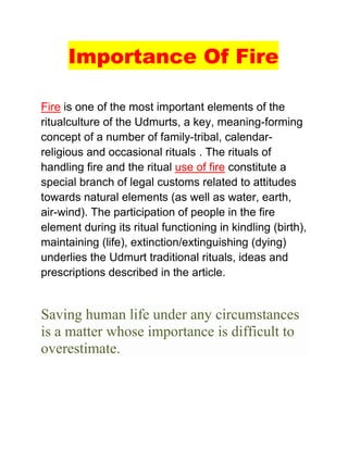 Importance Of Fire
Fire is one of the most important elements of the
ritualculture of the Udmurts, a key, meaning-forming
concept of a number of family-tribal, calendar-
religious and occasional rituals . The rituals of
handling fire and the ritual use of fire constitute a
special branch of legal customs related to attitudes
towards natural elements (as well as water, earth,
air-wind). The participation of people in the fire
element during its ritual functioning in kindling (birth),
maintaining (life), extinction/extinguishing (dying)
underlies the Udmurt traditional rituals, ideas and
prescriptions described in the article.
Saving human life under any circumstances
is a matter whose importance is difficult to
overestimate.
 