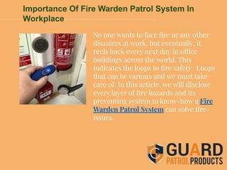 Importance Of Fire Warden Patrol System In
Workplace
No one wants to face ﬁre or any other
disasters at work, but eventually, it
reels back every next day in office
buildings across the world. This
indicates the loops in ﬁre safety. Loops
that can be various and we must take
care of. In this article, we will disclose
every layer of ﬁre hazards and its
preventing system to know-how a Fire
Warden Patrol System can solve ﬁre-
issues.
 