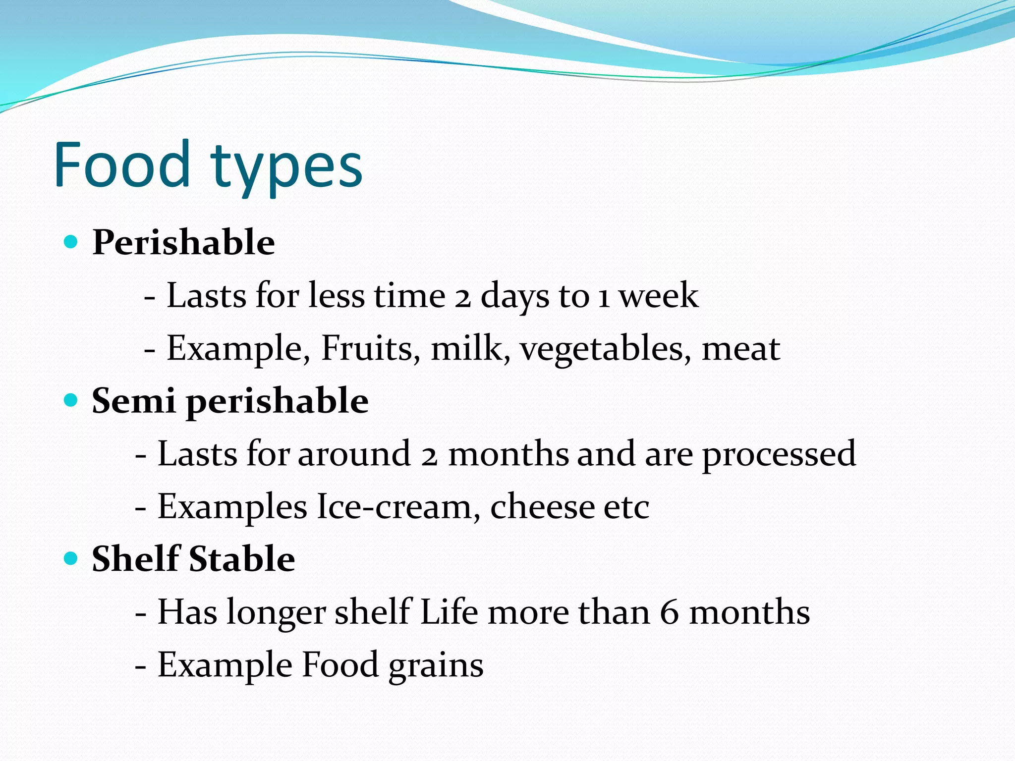 Food types
 Perishable
- Lasts for less time 2 days to 1 week
- Example, Fruits, milk, vegetables, meat
 Semi perishable
- Lasts for around 2 months and are processed
- Examples Ice-cream, cheese etc
 Shelf Stable
- Has longer shelf Life more than 6 months
- Example Food grains
 