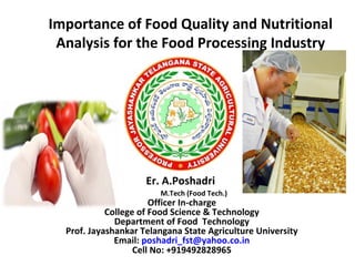Importance of Food Quality and Nutritional
Analysis for the Food Processing Industry
Er. A.Poshadri
M.Tech (Food Tech.)
Officer In-charge
College of Food Science & Technology
Department of Food Technology
Prof. Jayashankar Telangana State Agriculture University
Email: poshadri_fst@yahoo.co.in
Cell No: +919492828965
 